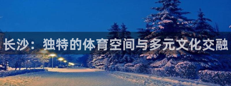 意昂体育4招商电话号码是多少号：长沙：独特的体育空间
