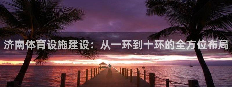 意昂4神州：济南体育设施建设：从一环到十环的全方位布局