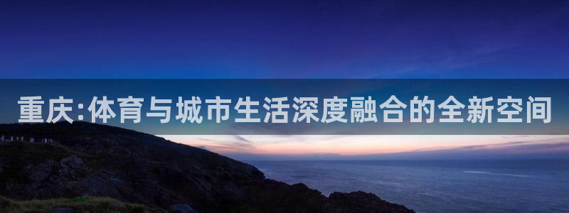 意昂集团官网：重庆:体育与城市生活深度融合的全新空间