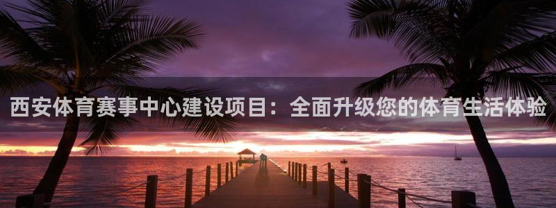 意昂4集团：西安体育赛事中心建设项目：全面升级您的体