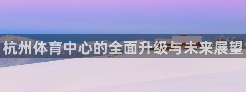 意昂体育4是干嘛的公司：杭州体育中心的全面升级与未来展望